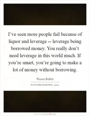 I’ve seen more people fail because of liquor and leverage -- leverage being borrowed money. You really don’t need leverage in this world much. If you’re smart, you’re going to make a lot of money without borrowing Picture Quote #1