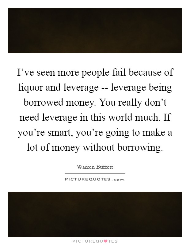 I've seen more people fail because of liquor and leverage -- leverage being borrowed money. You really don't need leverage in this world much. If you're smart, you're going to make a lot of money without borrowing. Picture Quote #1