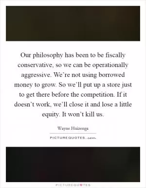 Our philosophy has been to be fiscally conservative, so we can be operationally aggressive. We’re not using borrowed money to grow. So we’ll put up a store just to get there before the competition. If it doesn’t work, we’ll close it and lose a little equity. It won’t kill us Picture Quote #1