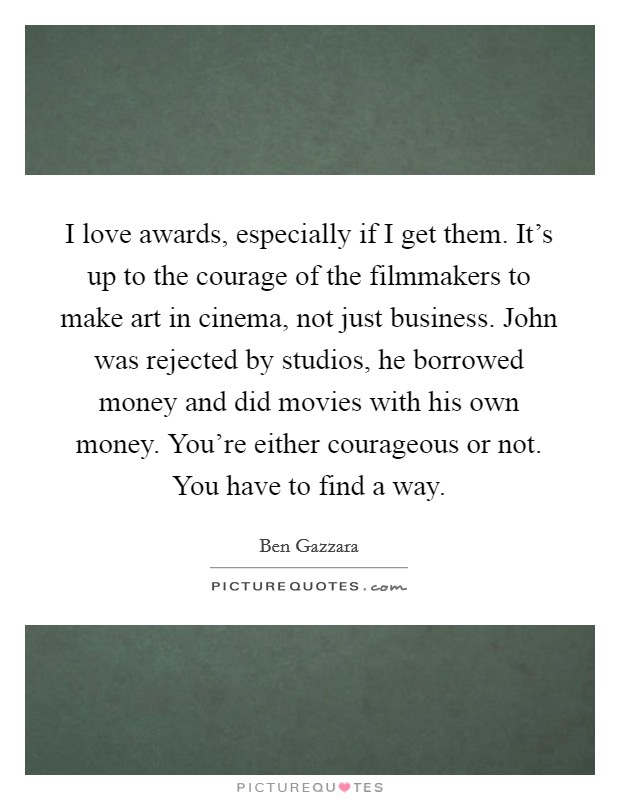I love awards, especially if I get them. It's up to the courage of the filmmakers to make art in cinema, not just business. John was rejected by studios, he borrowed money and did movies with his own money. You're either courageous or not. You have to find a way. Picture Quote #1