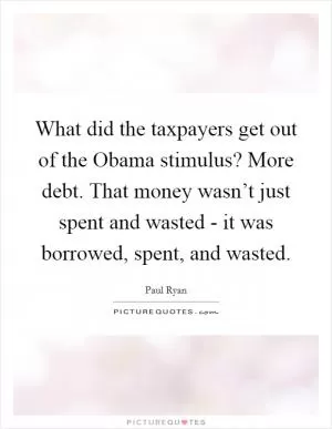 What did the taxpayers get out of the Obama stimulus? More debt. That money wasn’t just spent and wasted - it was borrowed, spent, and wasted Picture Quote #1