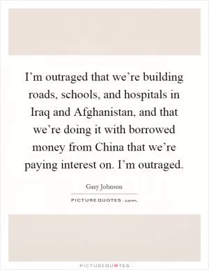 I’m outraged that we’re building roads, schools, and hospitals in Iraq and Afghanistan, and that we’re doing it with borrowed money from China that we’re paying interest on. I’m outraged Picture Quote #1