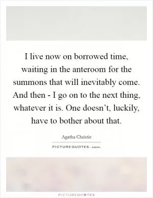I live now on borrowed time, waiting in the anteroom for the summons that will inevitably come. And then - I go on to the next thing, whatever it is. One doesn’t, luckily, have to bother about that Picture Quote #1