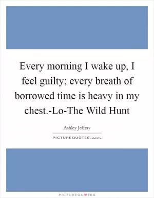 Every morning I wake up, I feel guilty; every breath of borrowed time is heavy in my chest.-Lo-The Wild Hunt Picture Quote #1