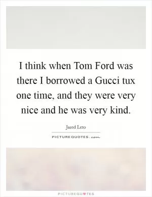 I think when Tom Ford was there I borrowed a Gucci tux one time, and they were very nice and he was very kind Picture Quote #1