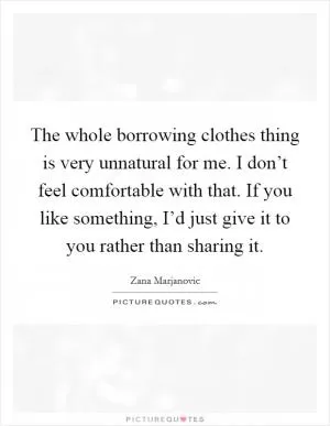 The whole borrowing clothes thing is very unnatural for me. I don’t feel comfortable with that. If you like something, I’d just give it to you rather than sharing it Picture Quote #1