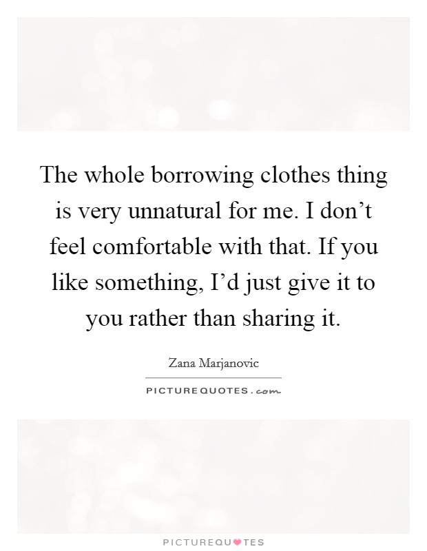 The whole borrowing clothes thing is very unnatural for me. I don't feel comfortable with that. If you like something, I'd just give it to you rather than sharing it. Picture Quote #1