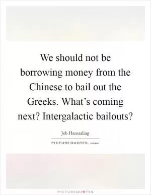 We should not be borrowing money from the Chinese to bail out the Greeks. What’s coming next? Intergalactic bailouts? Picture Quote #1