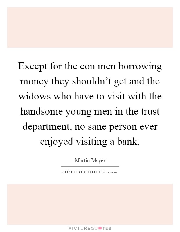 Except for the con men borrowing money they shouldn't get and the widows who have to visit with the handsome young men in the trust department, no sane person ever enjoyed visiting a bank. Picture Quote #1