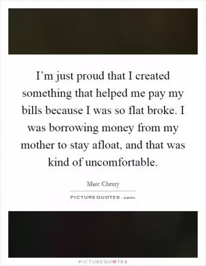 I’m just proud that I created something that helped me pay my bills because I was so flat broke. I was borrowing money from my mother to stay afloat, and that was kind of uncomfortable Picture Quote #1