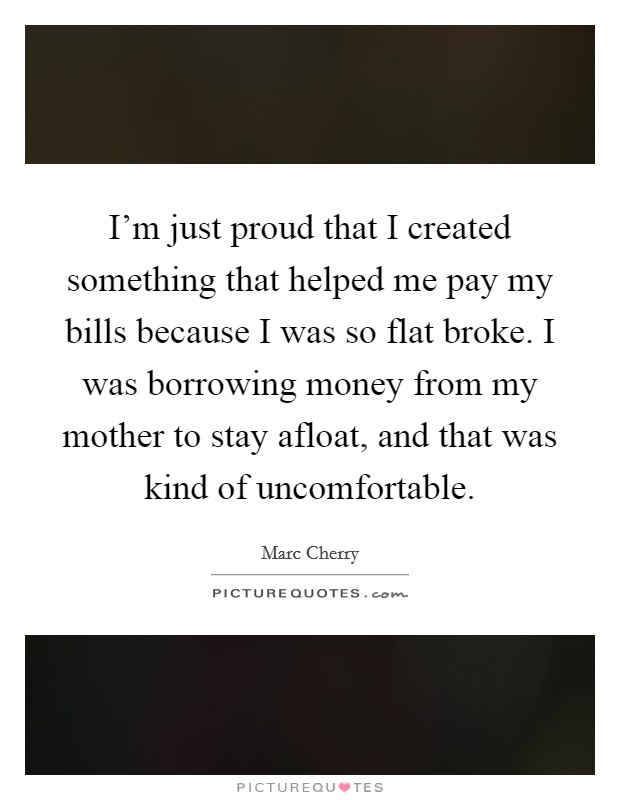 I'm just proud that I created something that helped me pay my bills because I was so flat broke. I was borrowing money from my mother to stay afloat, and that was kind of uncomfortable. Picture Quote #1