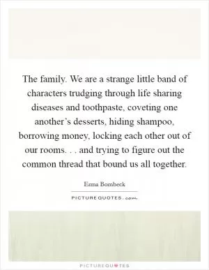 The family. We are a strange little band of characters trudging through life sharing diseases and toothpaste, coveting one another’s desserts, hiding shampoo, borrowing money, locking each other out of our rooms. . . and trying to figure out the common thread that bound us all together Picture Quote #1