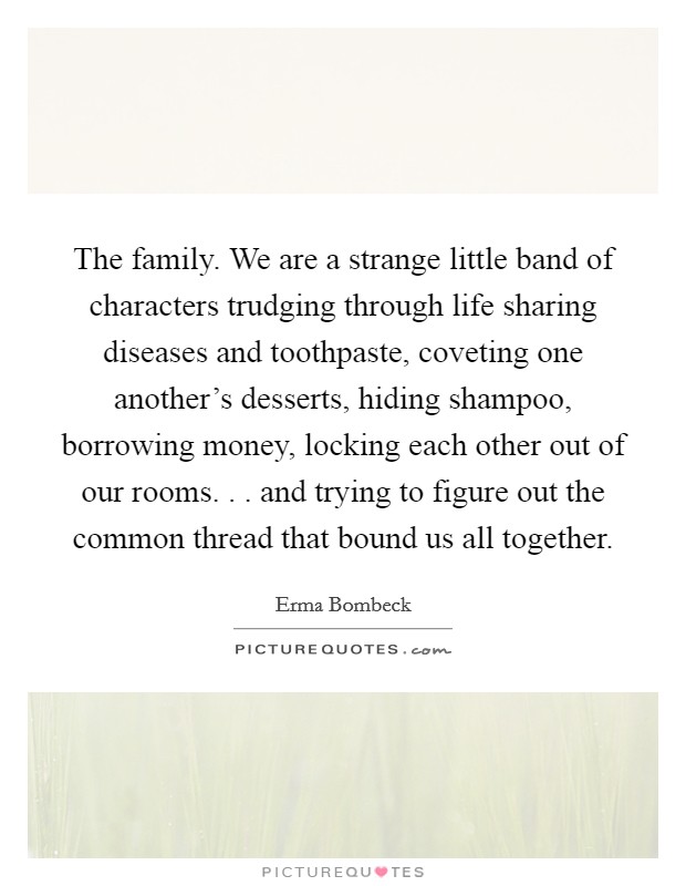 The family. We are a strange little band of characters trudging through life sharing diseases and toothpaste, coveting one another's desserts, hiding shampoo, borrowing money, locking each other out of our rooms. . . and trying to figure out the common thread that bound us all together. Picture Quote #1