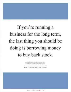 If you’re running a business for the long term, the last thing you should be doing is borrowing money to buy back stock Picture Quote #1