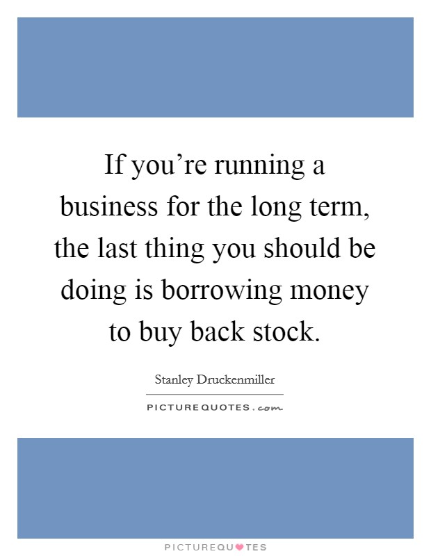 If you're running a business for the long term, the last thing you should be doing is borrowing money to buy back stock. Picture Quote #1