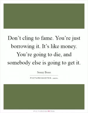 Don’t cling to fame. You’re just borrowing it. It’s like money. You’re going to die, and somebody else is going to get it Picture Quote #1