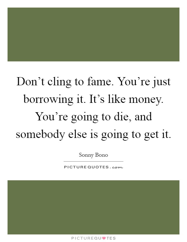 Don't cling to fame. You're just borrowing it. It's like money. You're going to die, and somebody else is going to get it. Picture Quote #1