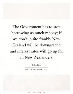 The Government has to stop borrowing as much money; if we don’t, quite frankly New Zealand will be downgraded and interest rates will go up for all New Zealanders Picture Quote #1