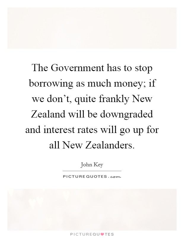 The Government has to stop borrowing as much money; if we don't, quite frankly New Zealand will be downgraded and interest rates will go up for all New Zealanders. Picture Quote #1