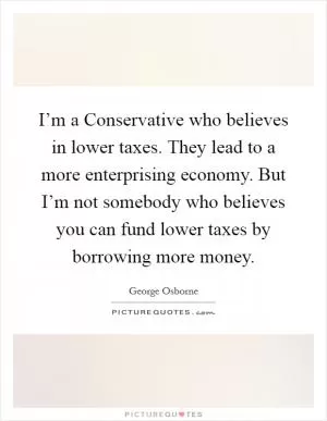 I’m a Conservative who believes in lower taxes. They lead to a more enterprising economy. But I’m not somebody who believes you can fund lower taxes by borrowing more money Picture Quote #1