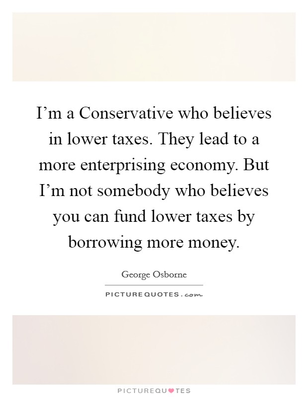I'm a Conservative who believes in lower taxes. They lead to a more enterprising economy. But I'm not somebody who believes you can fund lower taxes by borrowing more money. Picture Quote #1