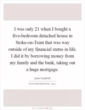 I was only 21 when I bought a five-bedroom detached house in Stoke-on-Trent that was way outside of my financial status in life. I did it by borrowing money from my family and the bank, taking out a huge mortgage Picture Quote #1