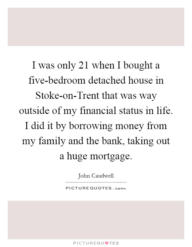 I was only 21 when I bought a five-bedroom detached house in Stoke-on-Trent that was way outside of my financial status in life. I did it by borrowing money from my family and the bank, taking out a huge mortgage. Picture Quote #1