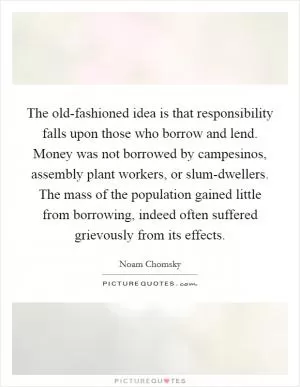 The old-fashioned idea is that responsibility falls upon those who borrow and lend. Money was not borrowed by campesinos, assembly plant workers, or slum-dwellers. The mass of the population gained little from borrowing, indeed often suffered grievously from its effects Picture Quote #1