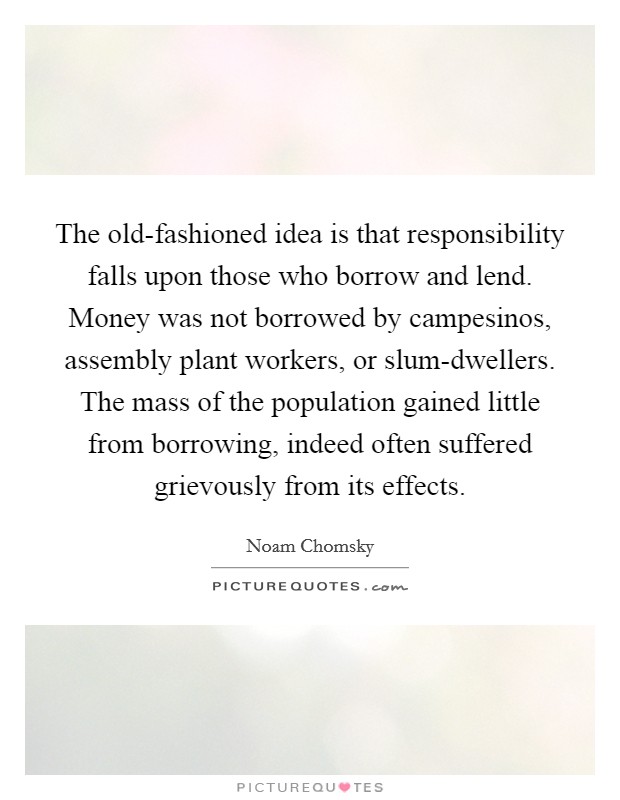 The old-fashioned idea is that responsibility falls upon those who borrow and lend. Money was not borrowed by campesinos, assembly plant workers, or slum-dwellers. The mass of the population gained little from borrowing, indeed often suffered grievously from its effects. Picture Quote #1