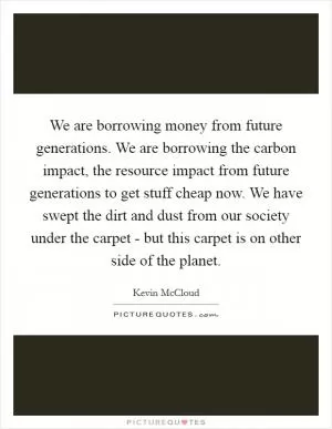 We are borrowing money from future generations. We are borrowing the carbon impact, the resource impact from future generations to get stuff cheap now. We have swept the dirt and dust from our society under the carpet - but this carpet is on other side of the planet Picture Quote #1