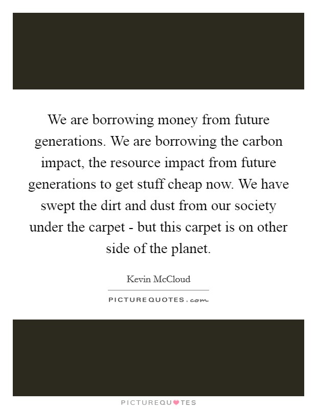 We are borrowing money from future generations. We are borrowing the carbon impact, the resource impact from future generations to get stuff cheap now. We have swept the dirt and dust from our society under the carpet - but this carpet is on other side of the planet. Picture Quote #1