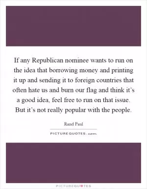If any Republican nominee wants to run on the idea that borrowing money and printing it up and sending it to foreign countries that often hate us and burn our flag and think it’s a good idea, feel free to run on that issue. But it’s not really popular with the people Picture Quote #1