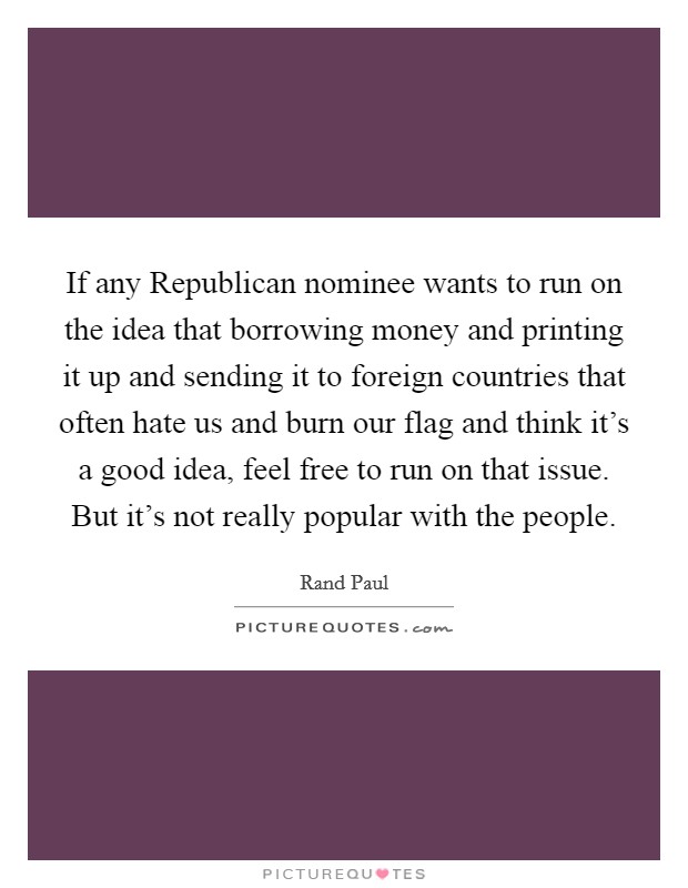 If any Republican nominee wants to run on the idea that borrowing money and printing it up and sending it to foreign countries that often hate us and burn our flag and think it's a good idea, feel free to run on that issue. But it's not really popular with the people. Picture Quote #1