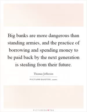 Big banks are more dangerous than standing armies, and the practice of borrowing and spending money to be paid back by the next generation is stealing from their future Picture Quote #1