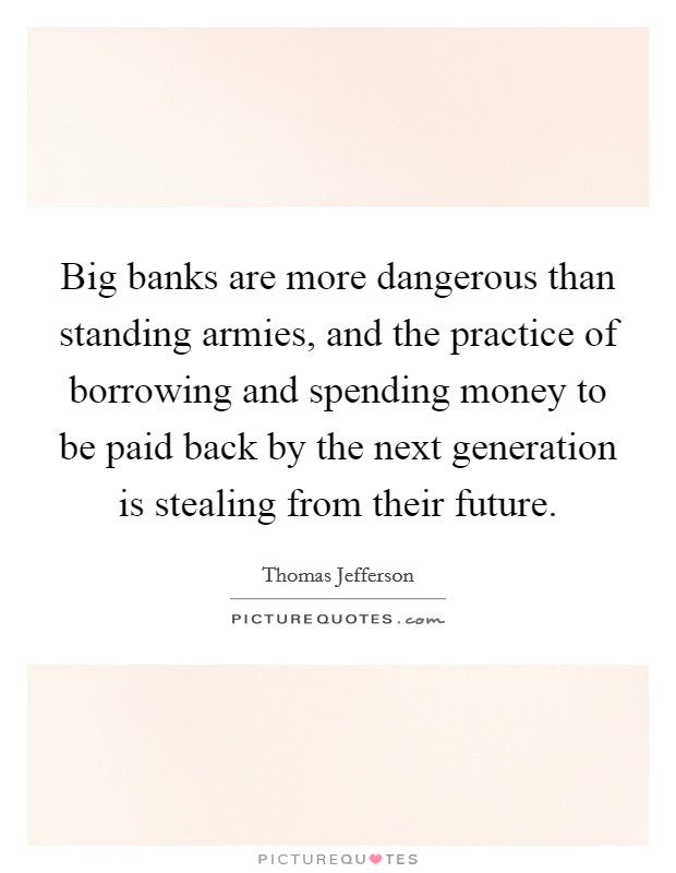 Big banks are more dangerous than standing armies, and the practice of borrowing and spending money to be paid back by the next generation is stealing from their future. Picture Quote #1