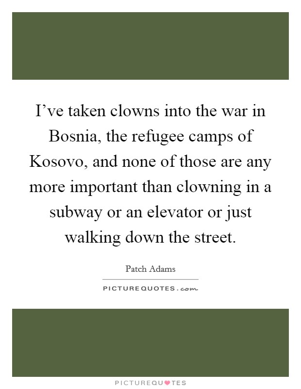 I've taken clowns into the war in Bosnia, the refugee camps of Kosovo, and none of those are any more important than clowning in a subway or an elevator or just walking down the street. Picture Quote #1