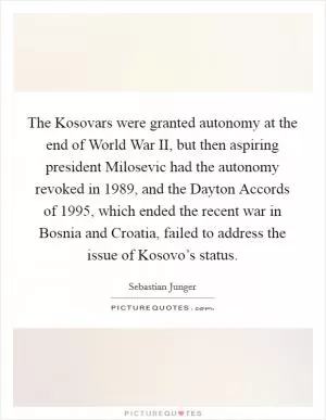 The Kosovars were granted autonomy at the end of World War II, but then aspiring president Milosevic had the autonomy revoked in 1989, and the Dayton Accords of 1995, which ended the recent war in Bosnia and Croatia, failed to address the issue of Kosovo’s status Picture Quote #1