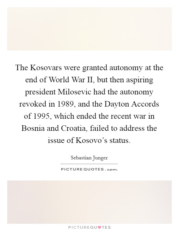 The Kosovars were granted autonomy at the end of World War II, but then aspiring president Milosevic had the autonomy revoked in 1989, and the Dayton Accords of 1995, which ended the recent war in Bosnia and Croatia, failed to address the issue of Kosovo's status. Picture Quote #1