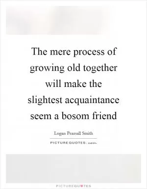 The mere process of growing old together will make the slightest acquaintance seem a bosom friend Picture Quote #1