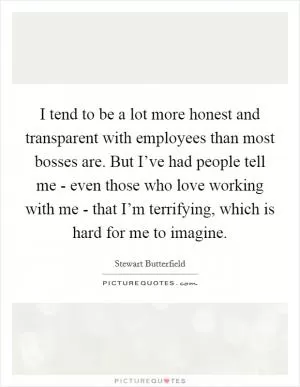 I tend to be a lot more honest and transparent with employees than most bosses are. But I’ve had people tell me - even those who love working with me - that I’m terrifying, which is hard for me to imagine Picture Quote #1