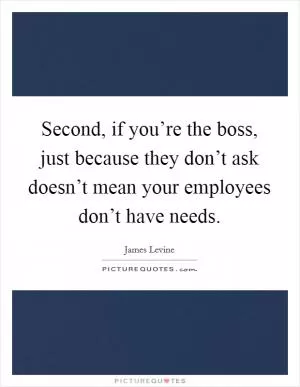 Second, if you’re the boss, just because they don’t ask doesn’t mean your employees don’t have needs Picture Quote #1