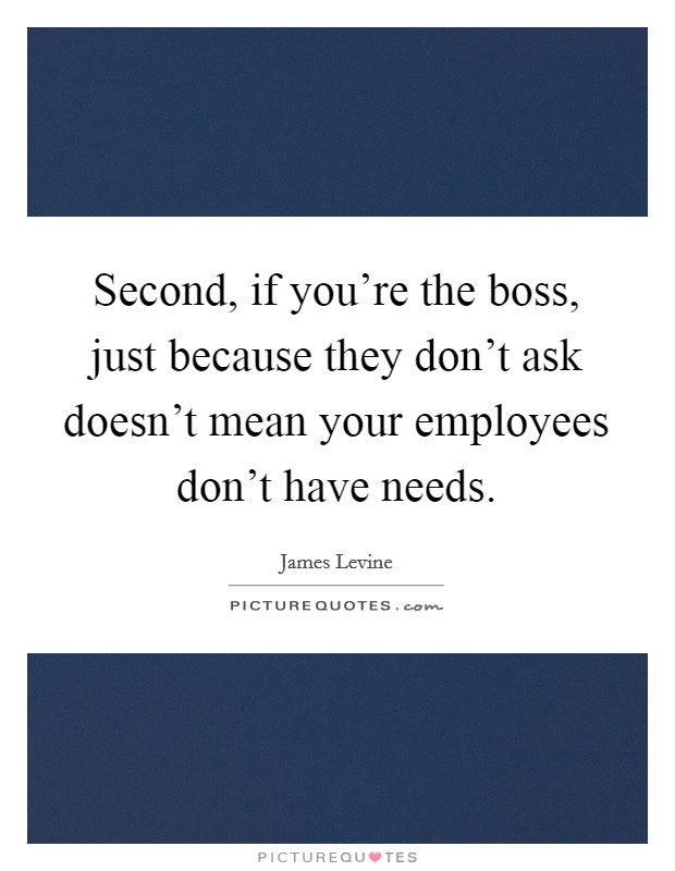 Second, if you're the boss, just because they don't ask doesn't mean your employees don't have needs. Picture Quote #1