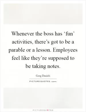 Whenever the boss has ‘fun’ activities, there’s got to be a parable or a lesson. Employees feel like they’re supposed to be taking notes Picture Quote #1