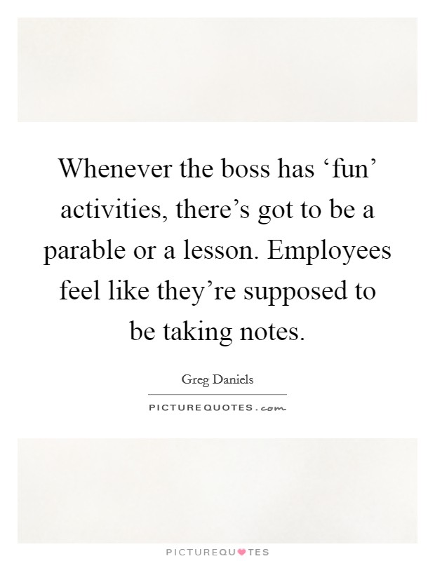 Whenever the boss has ‘fun' activities, there's got to be a parable or a lesson. Employees feel like they're supposed to be taking notes. Picture Quote #1