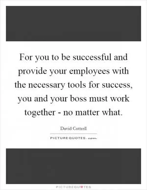 For you to be successful and provide your employees with the necessary tools for success, you and your boss must work together - no matter what Picture Quote #1