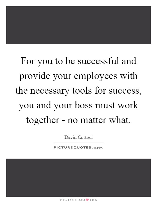 For you to be successful and provide your employees with the necessary tools for success, you and your boss must work together - no matter what. Picture Quote #1