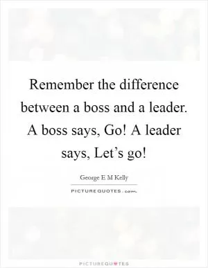 Remember the difference between a boss and a leader. A boss says, Go! A leader says, Let’s go! Picture Quote #1