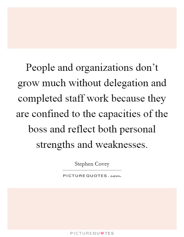 People and organizations don't grow much without delegation and completed staff work because they are confined to the capacities of the boss and reflect both personal strengths and weaknesses. Picture Quote #1