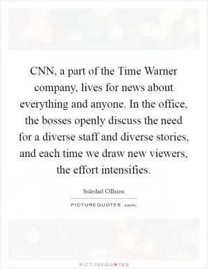 CNN, a part of the Time Warner company, lives for news about everything and anyone. In the office, the bosses openly discuss the need for a diverse staff and diverse stories, and each time we draw new viewers, the effort intensifies Picture Quote #1