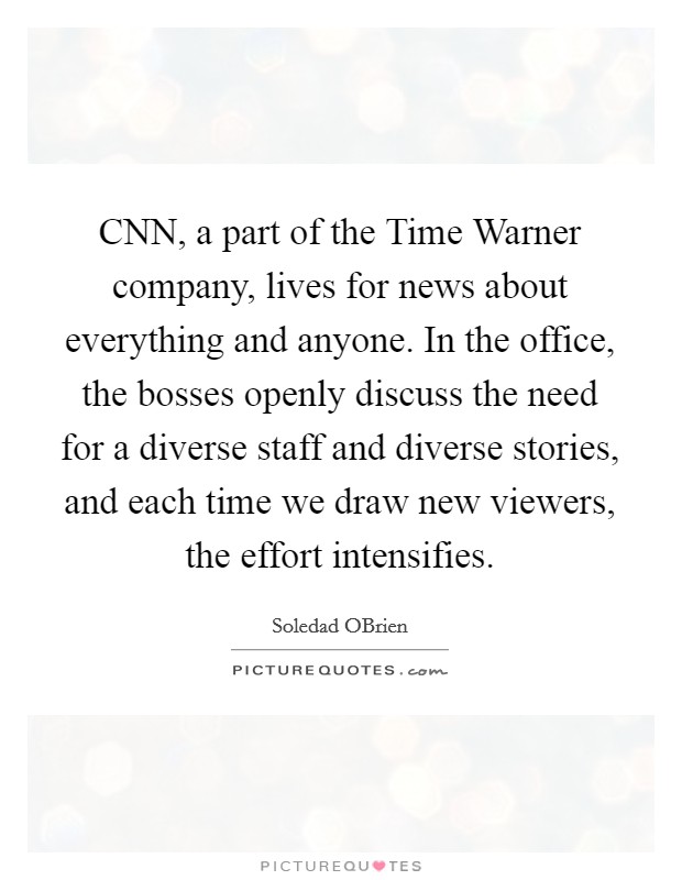 CNN, a part of the Time Warner company, lives for news about everything and anyone. In the office, the bosses openly discuss the need for a diverse staff and diverse stories, and each time we draw new viewers, the effort intensifies. Picture Quote #1